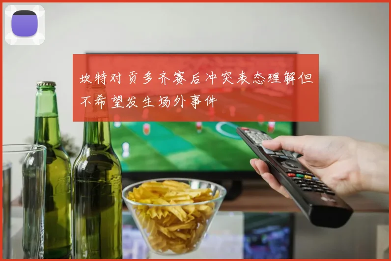 坎特对贡多齐赛后冲突表态理解但不希望发生场外事件