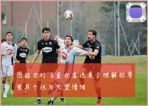 图赫尔对马奎尔落选表示理解称尊重其个性与失望情绪