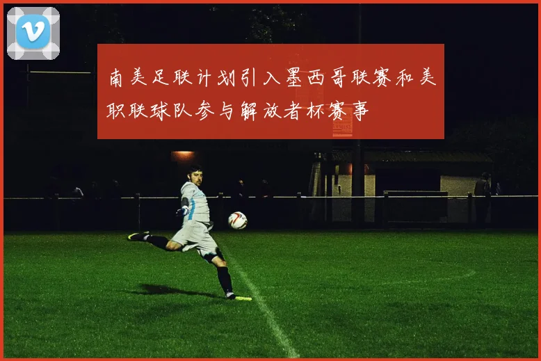 南美足联计划引入墨西哥联赛和美职联球队参与解放者杯赛事