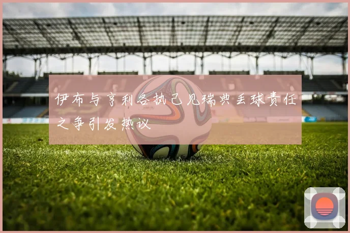 伊布与亨利各执己见瑞典丢球责任之争引发热议