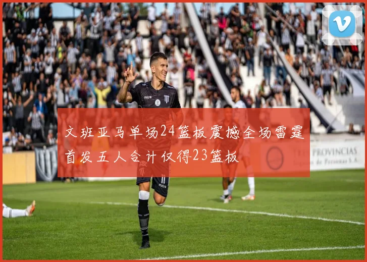 文班亚马单场24篮板震撼全场雷霆首发五人合计仅得23篮板