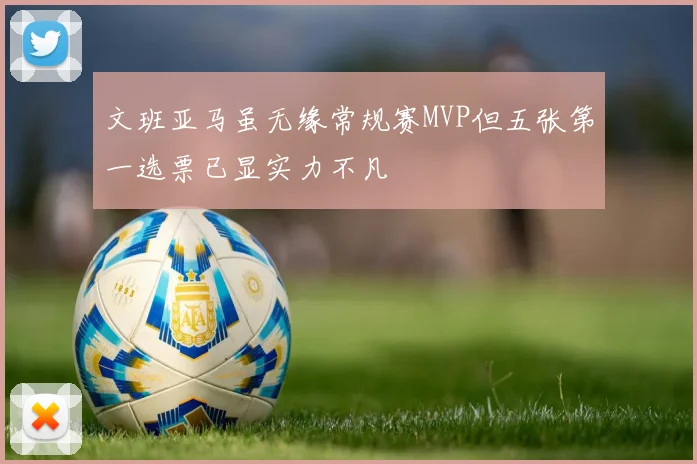 文班亚马虽无缘常规赛MVP但五张第一选票已显实力不凡