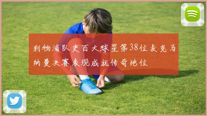 利物浦队史百大球星第38位麦克马纳曼决赛表现成就传奇地位