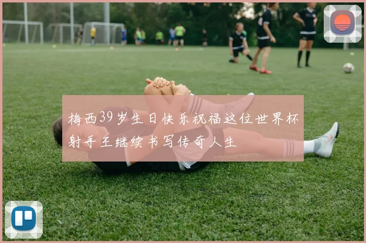 梅西39岁生日快乐祝福这位世界杯射手王继续书写传奇人生