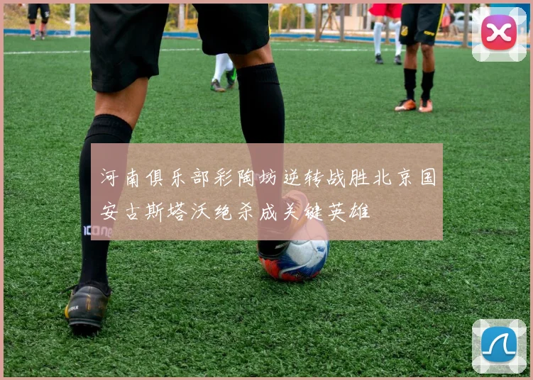 河南俱乐部彩陶坊逆转战胜北京国安古斯塔沃绝杀成关键英雄