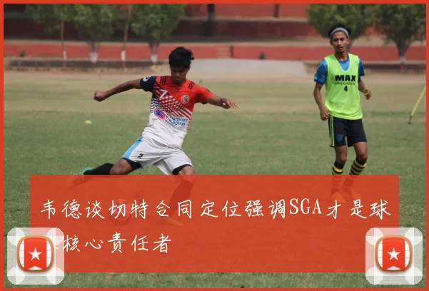 韦德谈切特合同定位强调SGA才是球队核心责任者