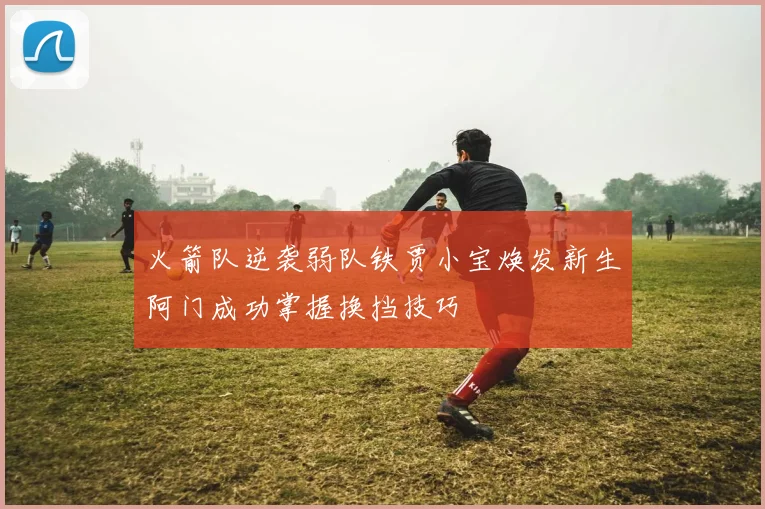 火箭队逆袭弱队铁贾小宝焕发新生阿门成功掌握换挡技巧