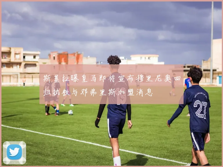 斯基拉曝皇马即将宣布穆里尼奥回归执教与邓弗里斯加盟消息