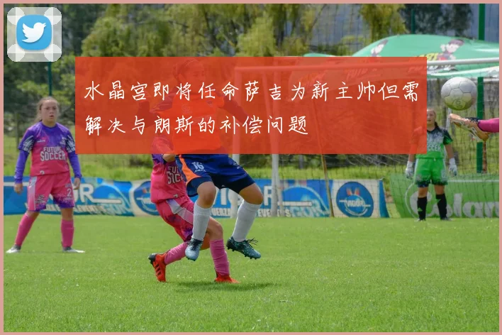水晶宫即将任命萨吉为新主帅但需解决与朗斯的补偿问题