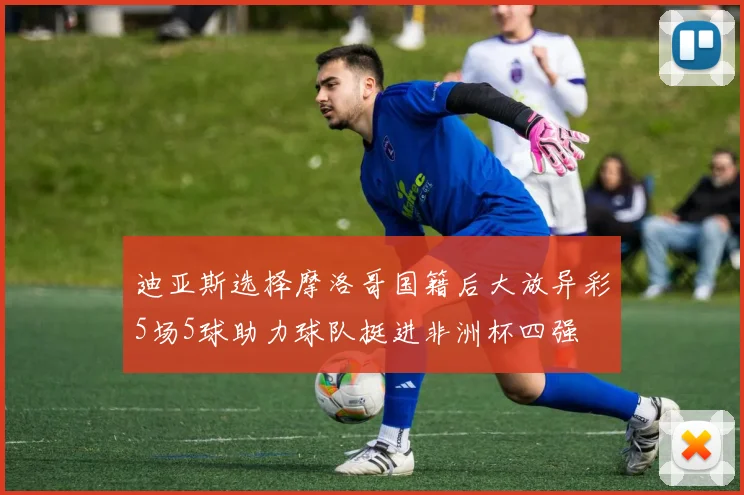 迪亚斯选择摩洛哥国籍后大放异彩5场5球助力球队挺进非洲杯四强