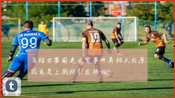 马绍尔赛前更衣室事件真相大白原因竟是上厕所引发热议