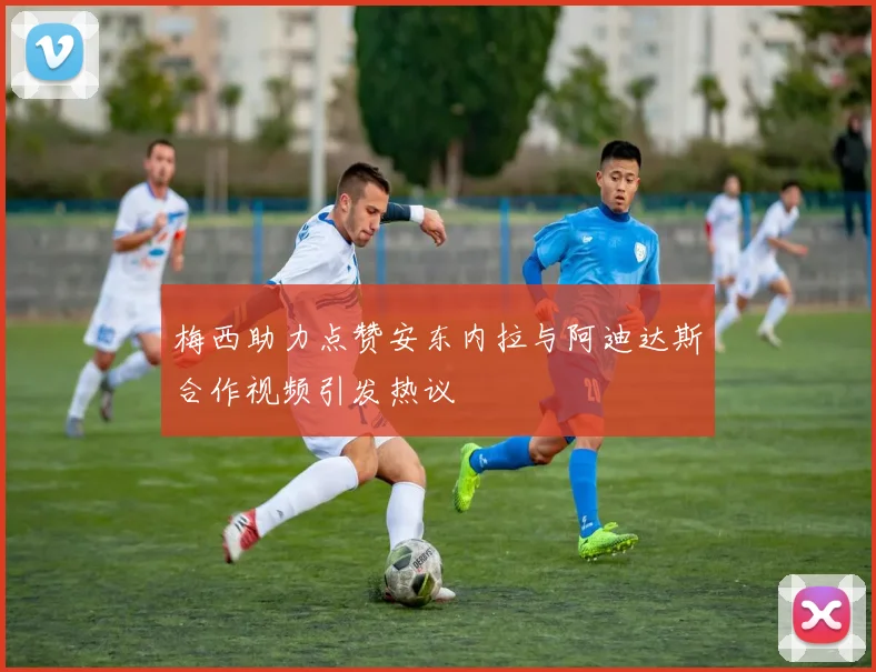 梅西助力点赞安东内拉与阿迪达斯合作视频引发热议