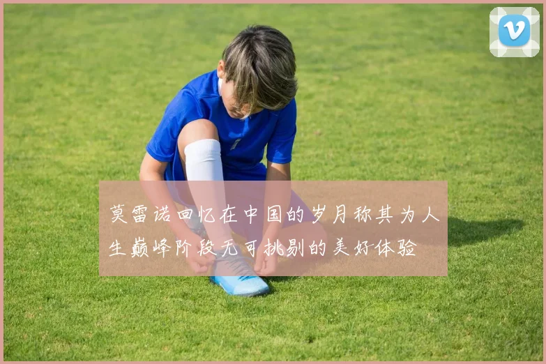 莫雷诺回忆在中国的岁月称其为人生巅峰阶段无可挑剔的美好体验