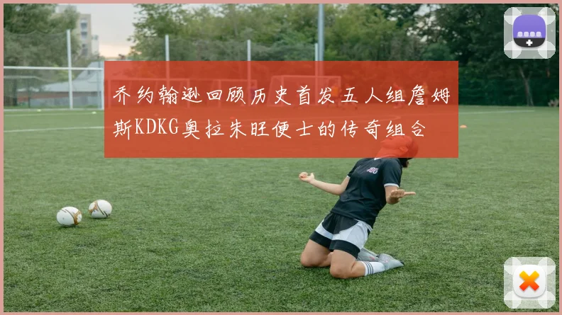 乔约翰逊回顾历史首发五人组詹姆斯KDKG奥拉朱旺便士的传奇组合