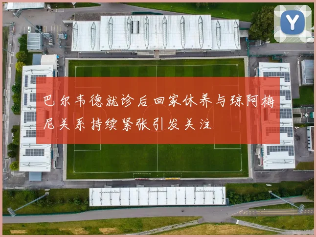巴尔韦德就诊后回家休养与琼阿梅尼关系持续紧张引发关注