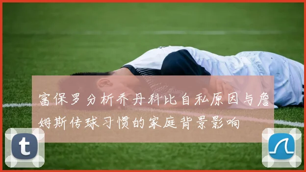 富保罗分析乔丹科比自私原因与詹姆斯传球习惯的家庭背景影响
