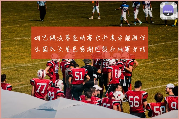 姆巴佩谈尊重纳赛尔并表示能胜任法国队长角色感谢巴黎和纳赛尔的支持