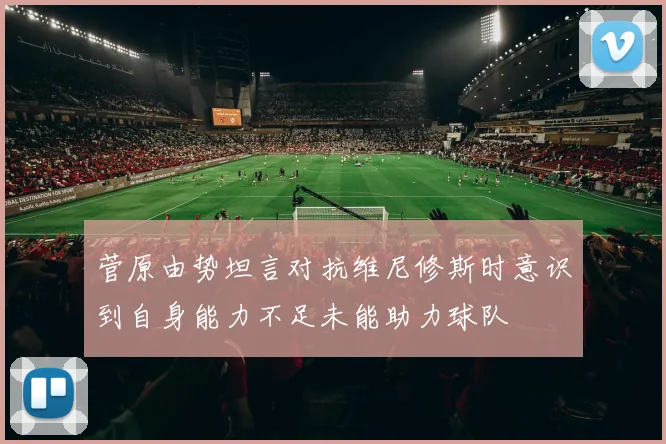 菅原由势坦言对抗维尼修斯时意识到自身能力不足未能助力球队