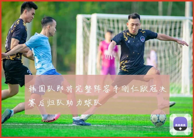 韩国队即将完整阵容李刚仁欧冠决赛后归队助力球队