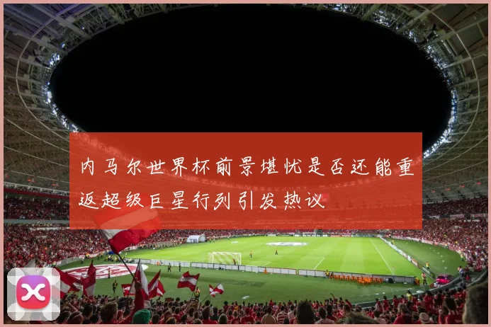 内马尔世界杯前景堪忧是否还能重返超级巨星行列引发热议