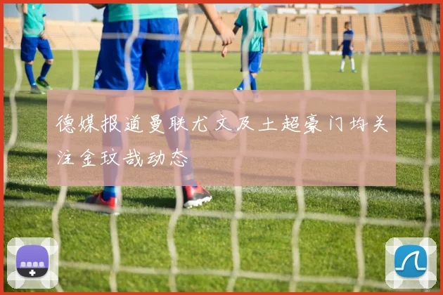 德媒报道曼联尤文及土超豪门均关注金玟哉动态