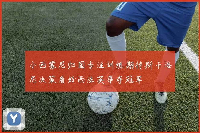 小西蒙尼归国专注训练期待斯卡洛尼决策看好西法英争夺冠军